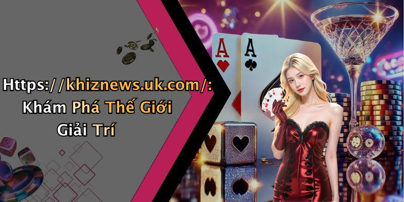 Https://khiznews.uk.com/: Khám Phá Thế Giới Giải Trí