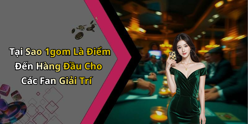 Tại Sao 1gom Là Điểm Đến Hàng Đầu Cho Các Fan Giải Trí