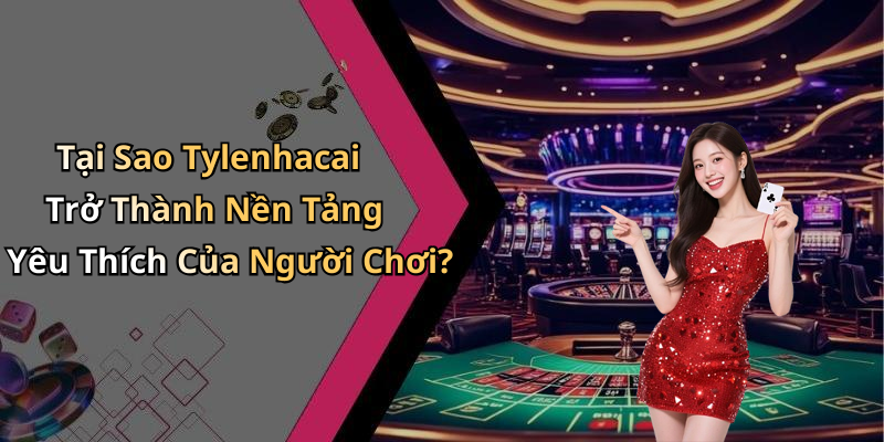 Tại Sao Tylenhacai Trở Thành Nền Tảng Yêu Thích Của Người Chơi?